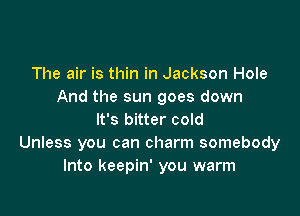 The air is thin in Jackson Hole
And the sun goes down

It's bitter cold
Unless you can charm somebody
Into keepin' you warm