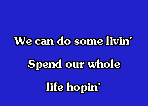 We can do some livin'

Spend our whole

life hopin'