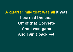 A quarter mile that was all it was
I burned the cool
Off ofthat Corvette

And I was gone
And I aint back yet