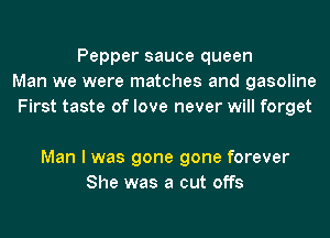 Pepper sauce queen
Man we were matches and gasoline
First taste of love never will forget

Man I was gone gone forever
She was a cut offs