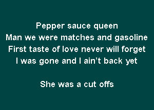 Pepper sauce queen
Man we were matches and gasoline
First taste of love never will forget
I was gone and I ath back yet

She was a cut offs