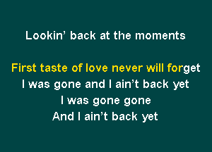 Lookiw back at the moments

First taste of love never will forget

I was gone and l airft back yet
I was gone gone
And I ain't back yet