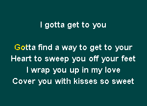 I gotta get to you

Gotta fund a way to get to your

Heart to sweep you off your feet
I wrap you up in my love
Cover you with kisses so sweet