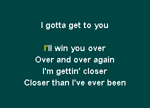 lgotta get to you

I'll win you over

Over and over again
I'm gettin' closer
Closer than I've ever been