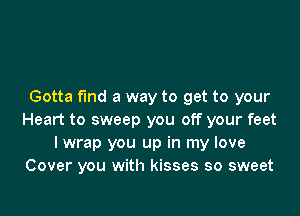 Gotta fund a way to get to your

Heart to sweep you off your feet
I wrap you up in my love
Cover you with kisses so sweet