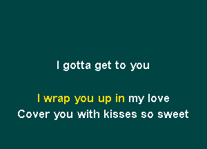 I gotta get to you

I wrap you up in my love
Cover you with kisses so sweet
