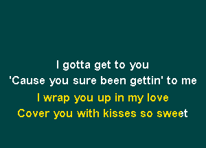 I gotta get to you

'Cause you sure been gettin' to me

I wrap you up in my love
Cover you with kisses so sweet