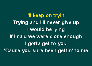 I'll keep on tryin'
Trying and I'll never give up
I would be lying

lfl said we were close enough
I gotta get to you
'Cause you sure been gettin' to me