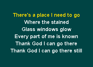 There's a place I need to go
Where the stained
Glass windows glow

Every part of me is known
Thank God I can go there
Thank God I can go there still