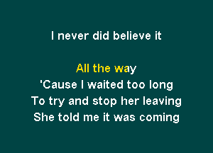 I never did believe it

All the way

'Cause I waited too long
To try and stop her leaving
She told me it was coming