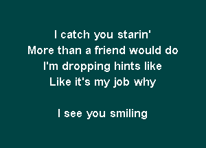 I catch you starin'
More than a friend would do
I'm dropping hints like

Like it's my job why

I see you smiling