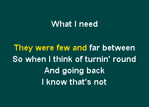 What I need

They were few and far between

80 when I think of turnin' round
And going back
I know that's not