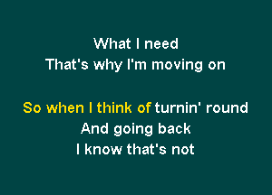 What I need
That's why I'm moving on

So when I think of turnin' round
And going back
I know that's not