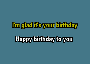 I'm glad it's your birthday

Happy birthday to you