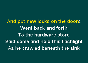 And put new looks on the doors
Went back and forth
To the hardware store
Said come and hold this flashlight
As he crawled beneath the sink