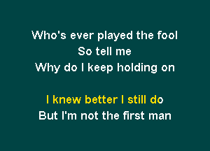 Who's ever played the fool
So tell me
Why do I keep holding on

I knew better I still do
But I'm not the first man