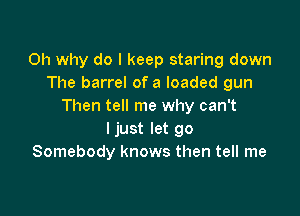 0h why do I keep staring down
The barrel of a loaded gun
Then tell me why can't

Ijust let go
Somebody knows then tell me