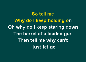 So tell me
Why do I keep holding on
Oh why do I keep staring down

The barrel of a loaded gun
Then tell me why can't
I just let go