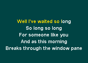 Well I've waited so long
So long so long

For someone like you
And as this morning
Breaks through the window pane