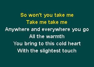 So won't you take me
Take me take me
Anywhere and everywhere you go

All the warmth
You bring to this cold heart
With the slightest touch