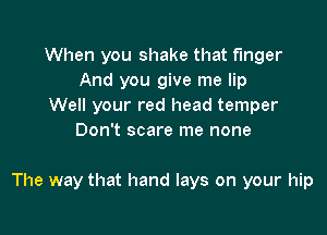 When you shake that t'mger
And you give me lip
Well your red head temper
Don't scare me none

The way that hand lays on your hip