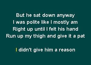 But he sat down anyway
I was polite like I mostly am
Right up until I felt his hand

Run up my thigh and give it a pat

I didn't give him a reason