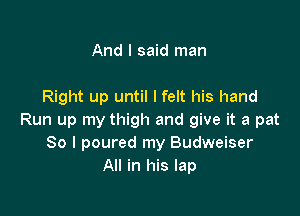 And I said man

Right up until I felt his hand

Run up my thigh and give it a pat
So I poured my Budweiser
All in his lap