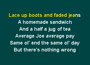 Lace up boots and faded jeans
A homemade sandwich
And a half a jug of tea

Average Joe average pay

Same ol' end the same ol' day

But there's nothing wrong