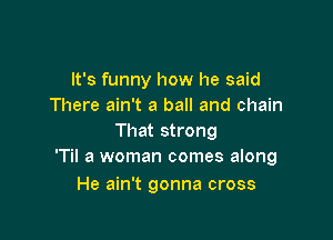 It's funny how he said
There ain't a ball and chain

That strong
'Til a woman comes along

He ain't gonna cross