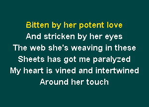 Bitten by her potent love
And stricken by her eyes
The web she's weaving in these
Sheets has got me paralyzed
My heart is vined and intertwined
Around her touch