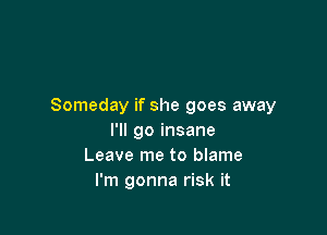 Someday if she goes away

I'll go insane
Leave me to blame
I'm gonna risk it