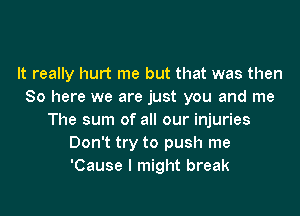 It really hurt me but that was then
So here we are just you and me
The sum of all our injuries
Don't try to push me
'Cause I might break