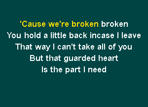 'Cause we're broken broken
You hold a little back incase I leave
That way I can't take all of you

But that guarded heart
Is the part I need