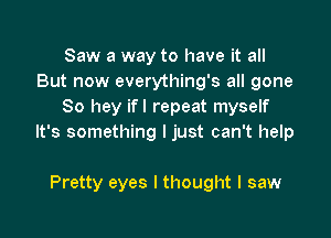 Saw a way to have it all
But now everything's all gone
80 hey ifl repeat myself

It's something I just can't help

Pretty eyes I thought I saw