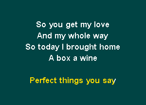 So you get my love
And my whole way
So today I brought home
A box a wine

Perfect things you say