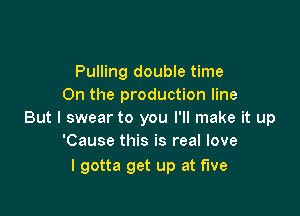 Pulling double time
On the production line

But I swear to you I'll make it up
'Cause this is real love

I gotta get up at five