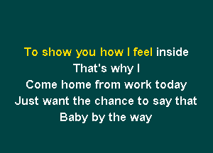 To show you how I feel inside
That's why I

Come home from work today
Just want the chance to say that
Baby by the way