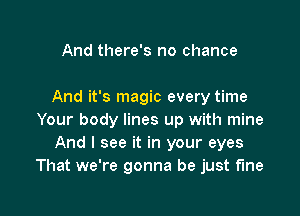 And there's no chance

And it's magic every time

Your body lines up with mine
And I see it in your eyes
That we're gonna be just fine