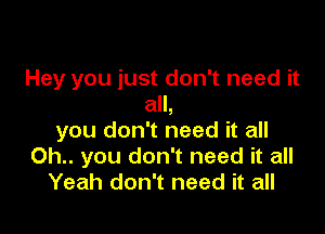 Hey you just don't need it
all,

you don't need it all
0h.. you don't need it all
Yeah don't need it all