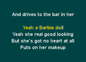 And drives to the bar in her

Yeah a Barbie doll

Yeah she real good looking
But she s got no heart at all
Puts on her makeup