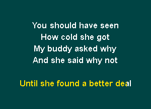 You should have seen
How cold she got
My buddy asked why

And she said why not

Until she found a better deal