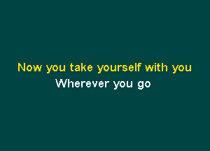 Now you take yourself with you

Wherever you go