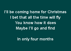 Illl be coming home for Christmas
I bet that all the time will fly
You know how it does

Maybe I'll go and fund

In only four months