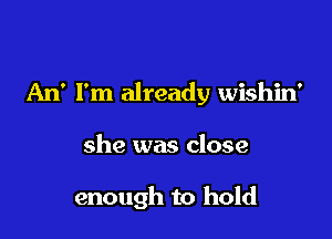 An' I'm already wishin'

she was close

enough to hold