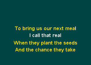 To bring us our next meal

I call that real

When they plant the seeds
And the chance they take