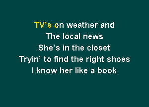 TVs on weather and
The local news
She s in the closet

Tryin' to fund the right shoes
I know her like a book