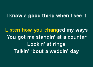 I know a good thing when I see it

Listen how you changed my ways
You got me standiw at a counter
Lookin at rings
Talkinl bout a weddinl day