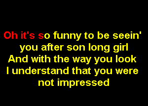 Oh it's so funny to be seein'
you after son long girl
And with the way you look
I understand that you were
not impressed