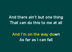 And there ath but one thing
That can do this to me at all

And Pm on the way down
As far as I can fall