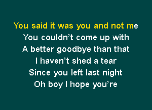 You said it was you and not me
You couldntt come up with
A better goodbye than that
I havenT shed a tear
Since you left last night
Oh boy I hope youtre

g